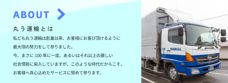 ABOUT - 丸う運輸とは ／ 私ども丸う運輸は創業以来、お客様にお喜び頂けるように最大限の努力をして参りました。今、まさに100年に一度、あるいはそれ以上の厳しい社会情勢に突入していますが、このような時代だからこそ、お客様へ真心込めたサービスに努めて参ります。